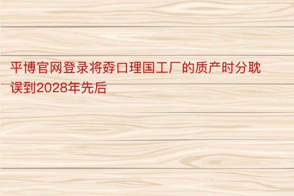 平博官网登录将孬口理国工厂的质产时分耽误到2028年先后