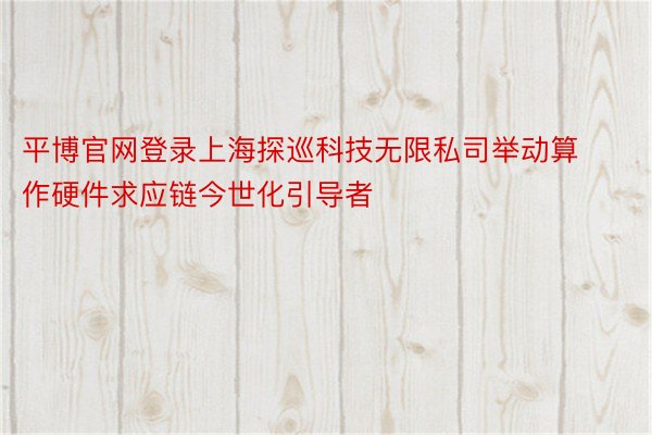 平博官网登录上海探巡科技无限私司举动算作硬件求应链今世化引导者