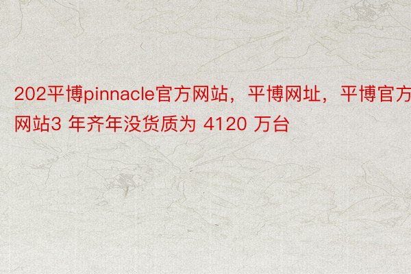 202平博pinnacle官方网站，平博网址，平博官方网站3 年齐年没货质为 4120 万台
