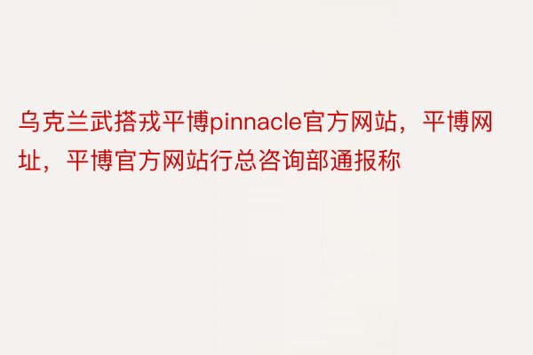 乌克兰武搭戎平博pinnacle官方网站，平博网址，平博官方网站行总咨询部通报称