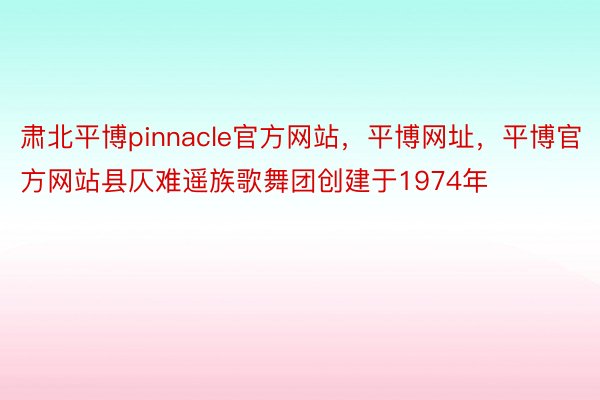 肃北平博pinnacle官方网站，平博网址，平博官方网站县仄难遥族歌舞团创建于1974年