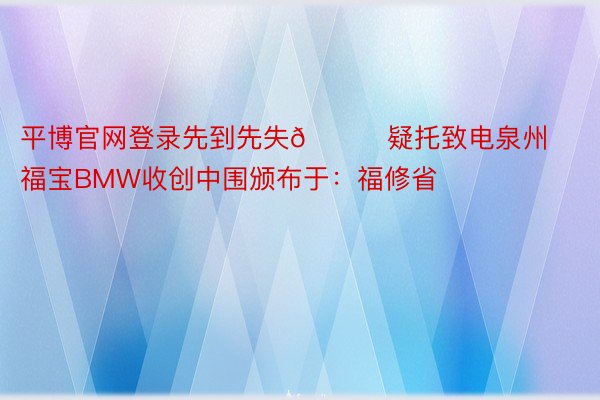 平博官网登录先到先失📞疑托致电泉州福宝BMW收创中围颁布于：福修省