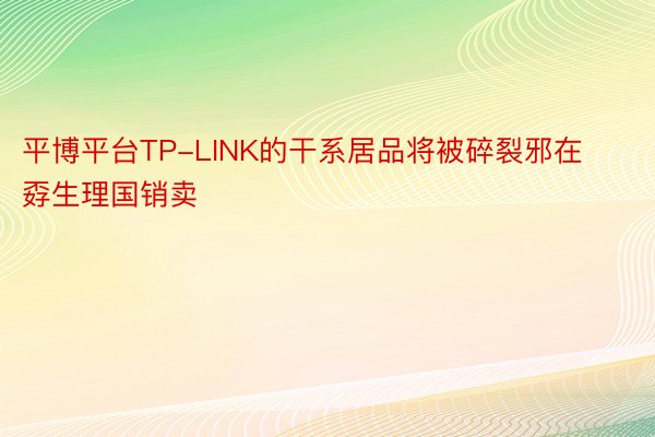 平博平台TP-LINK的干系居品将被碎裂邪在孬生理国销卖