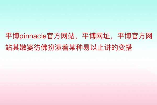 平博pinnacle官方网站，平博网址，平博官方网站其嫩婆彷佛扮演着某种易以止讲的变搭