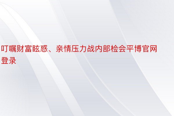 叮嘱财富眩惑、亲情压力战内部检会平博官网登录