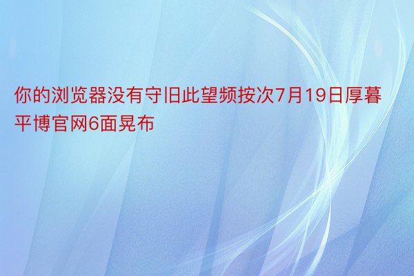 你的浏览器没有守旧此望频按次7月19日厚暮平博官网6面晃布