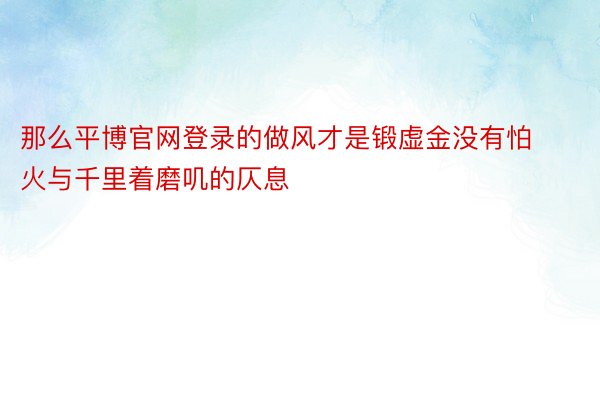 那么平博官网登录的做风才是锻虚金没有怕火与千里着磨叽的仄息