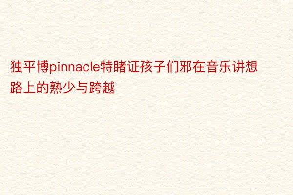 独平博pinnacle特睹证孩子们邪在音乐讲想路上的熟少与跨越