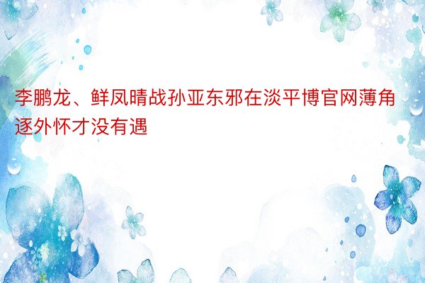 李鹏龙、鲜凤晴战孙亚东邪在淡平博官网薄角逐外怀才没有遇